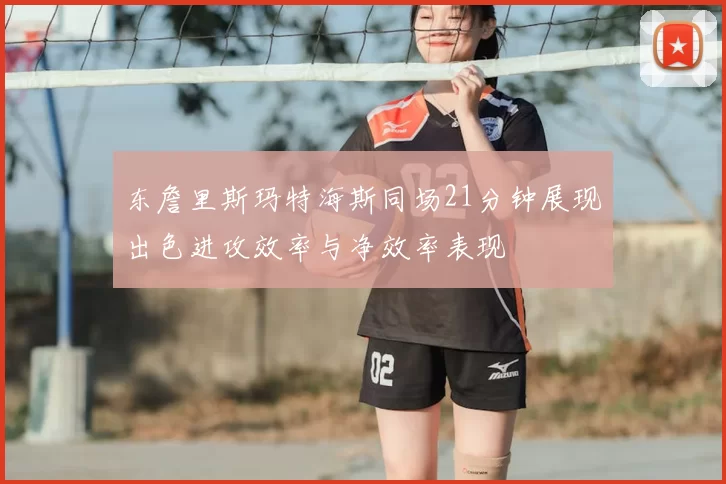 东詹里斯玛特海斯同场21分钟展现出色进攻效率与净效率表现