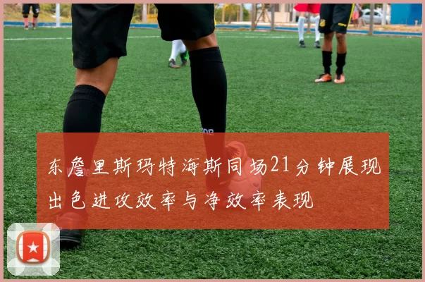 东詹里斯玛特海斯同场21分钟展现出色进攻效率与净效率表现