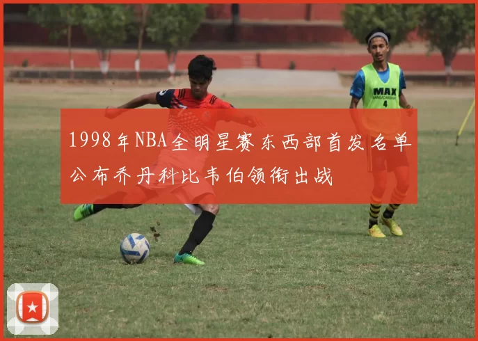 1998年NBA全明星赛东西部首发名单公布乔丹科比韦伯领衔出战