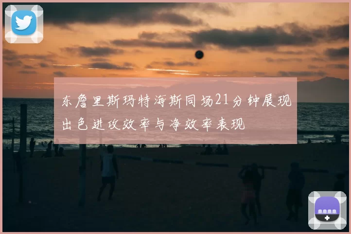 东詹里斯玛特海斯同场21分钟展现出色进攻效率与净效率表现