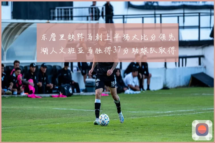 东詹里缺阵马刺上半场大比分领先湖人文班亚马独得37分助球队取得优势