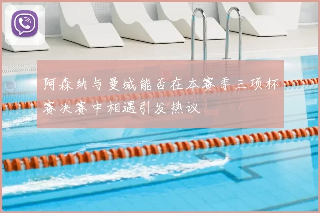 阿森纳与曼城能否在本赛季三项杯赛决赛中相遇引发热议