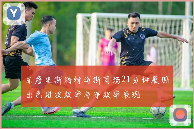 东詹里斯玛特海斯同场21分钟展现出色进攻效率与净效率表现