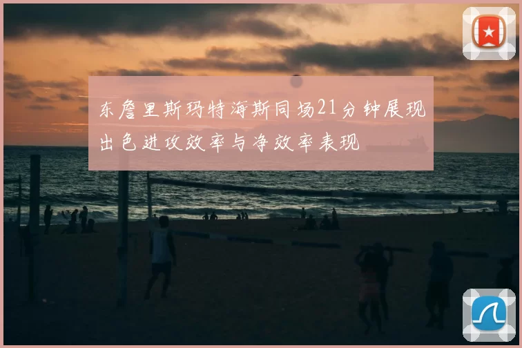 东詹里斯玛特海斯同场21分钟展现出色进攻效率与净效率表现