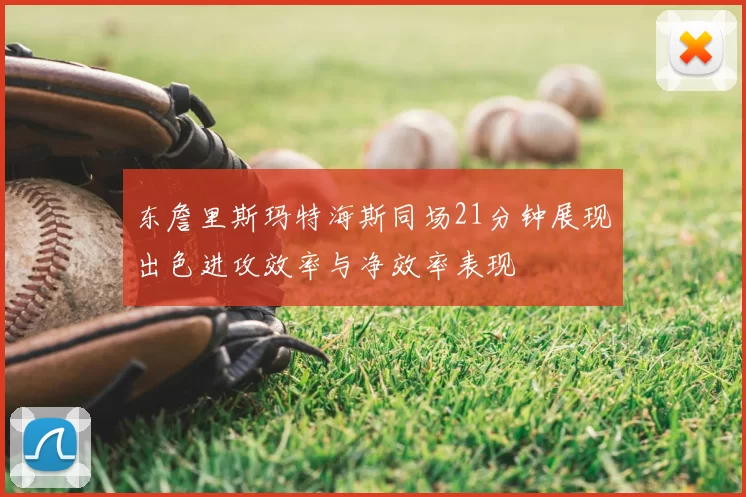 东詹里斯玛特海斯同场21分钟展现出色进攻效率与净效率表现