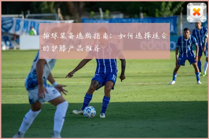 排球装备选购指南:如何选择适合的护膝产品推荐