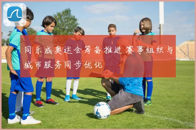 同乐成奥运会筹备推进 赛事组织与城市服务同步优化