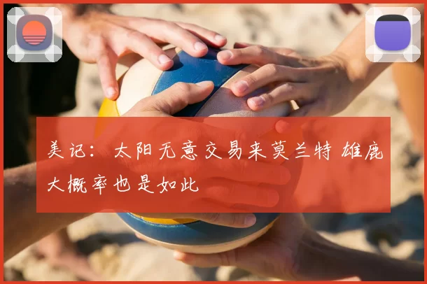美记:太阳无意交易来莫兰特 雄鹿大概率也是如此