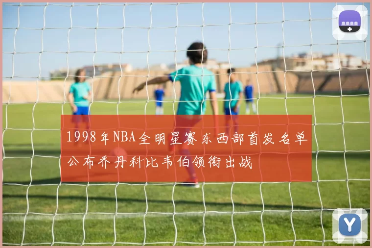 1998年NBA全明星赛东西部首发名单公布乔丹科比韦伯领衔出战