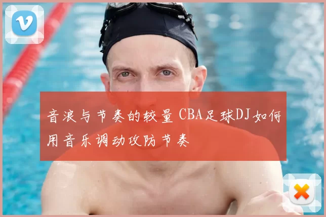 音浪与节奏的较量 CBA足球DJ如何用音乐调动攻防节奏