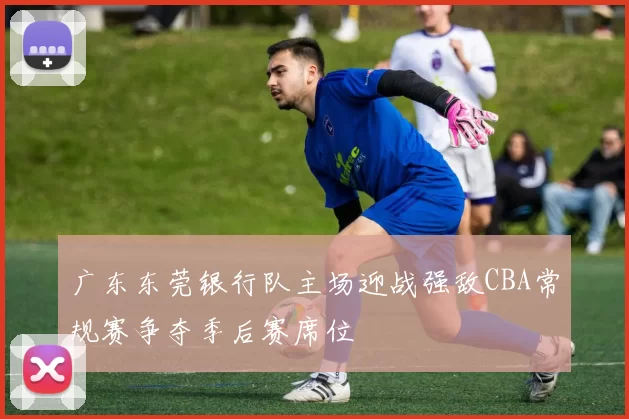 广东东莞银行队主场迎战强敌CBA常规赛争夺季后赛席位