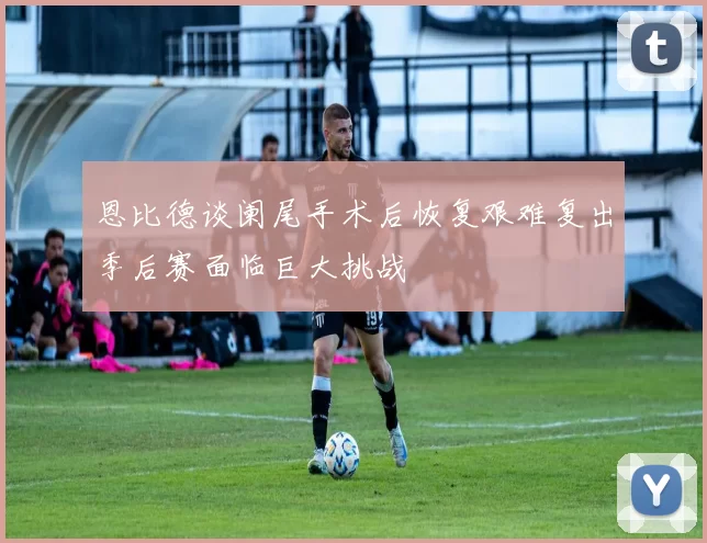 恩比德谈阑尾手术后恢复艰难复出季后赛面临巨大挑战