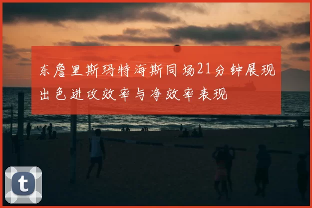 东詹里斯玛特海斯同场21分钟展现出色进攻效率与净效率表现