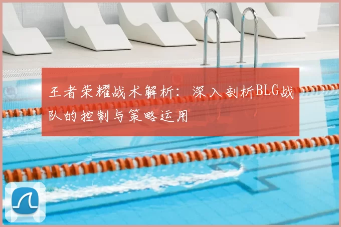 王者荣耀战术解析：深入剖析BLG战队的控制与策略运用