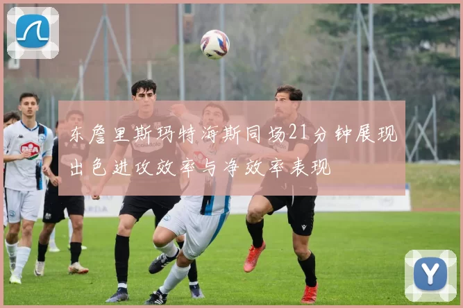 东詹里斯玛特海斯同场21分钟展现出色进攻效率与净效率表现