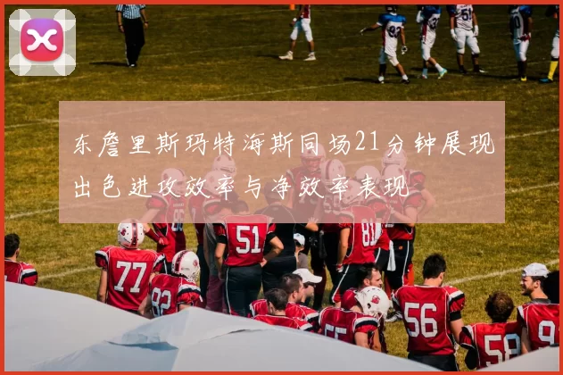 东詹里斯玛特海斯同场21分钟展现出色进攻效率与净效率表现