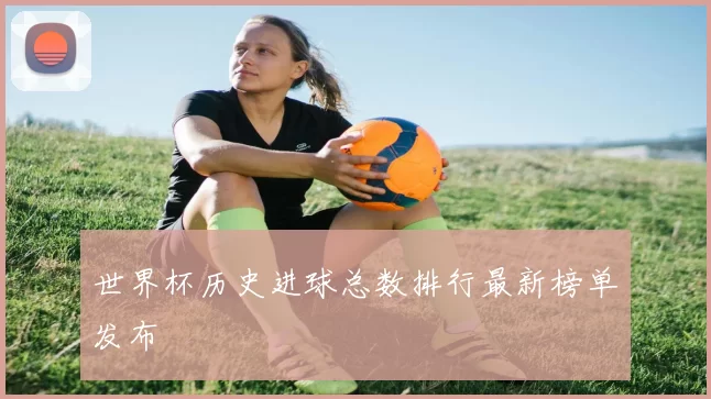 世界杯历史进球总数排行最新榜单发布