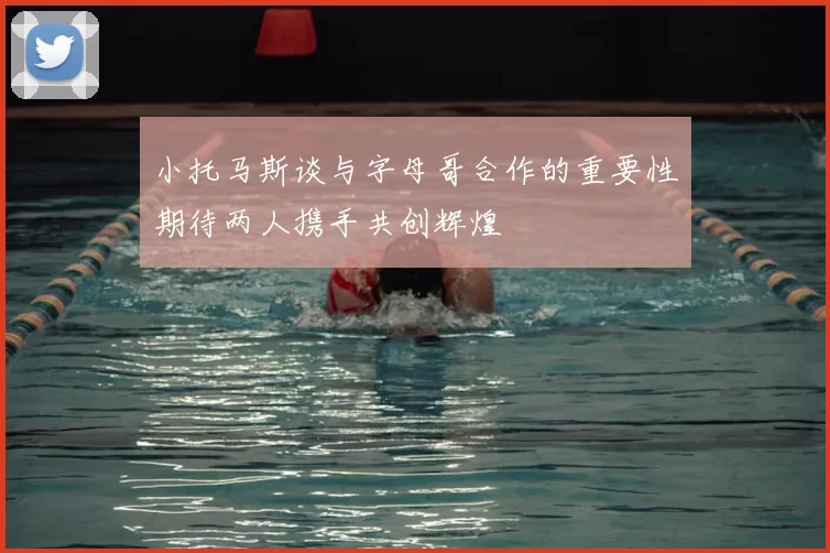 小托马斯谈与字母哥合作的重要性期待两人携手共创辉煌