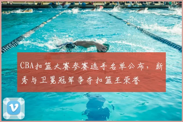 CBA扣篮大赛参赛选手名单公布，新秀与卫冕冠军争夺扣篮王荣誉