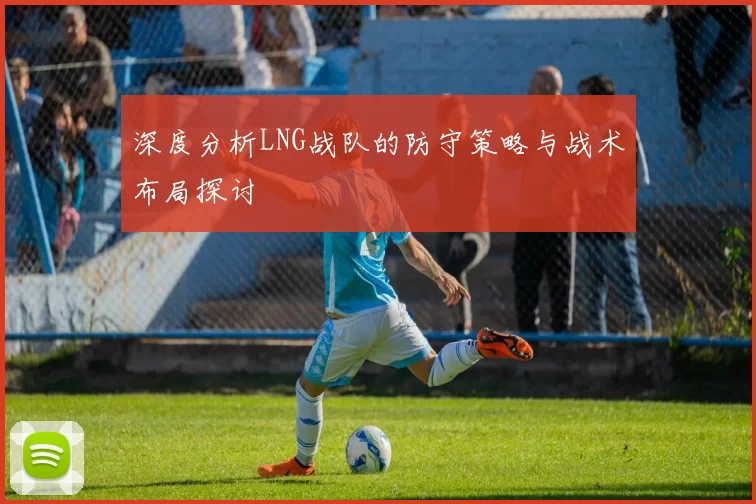 深度分析LNG战队的防守策略与战术布局探讨