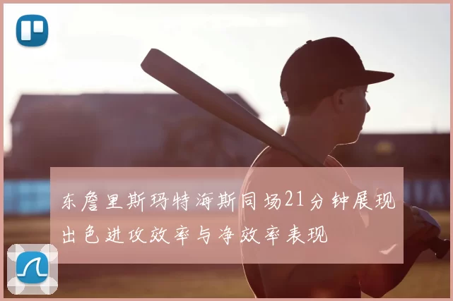 东詹里斯玛特海斯同场21分钟展现出色进攻效率与净效率表现