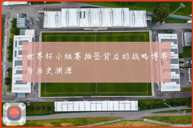 世界杯小组赛抽签背后的战略博弈与历史渊源