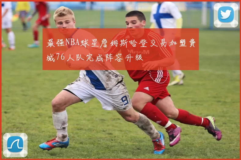 最强NBA球星詹姆斯哈登交易加盟费城76人队完成阵容升级