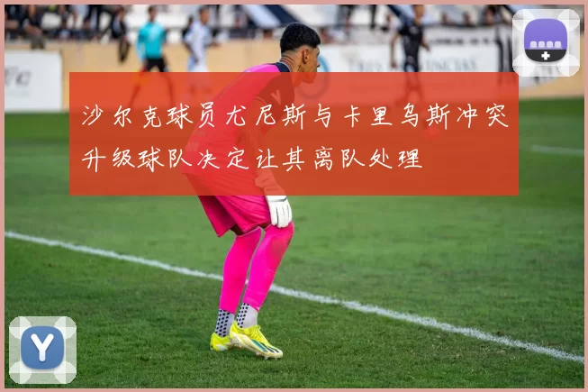 沙尔克球员尤尼斯与卡里乌斯冲突升级球队决定让其离队处理
