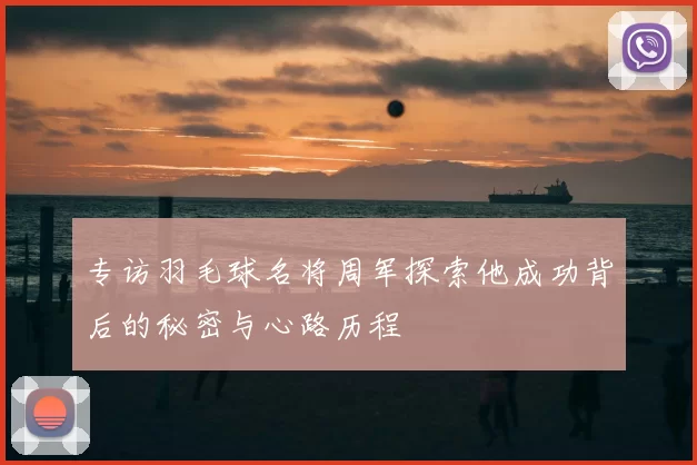 专访羽毛球名将周军探索他成功背后的秘密与心路历程