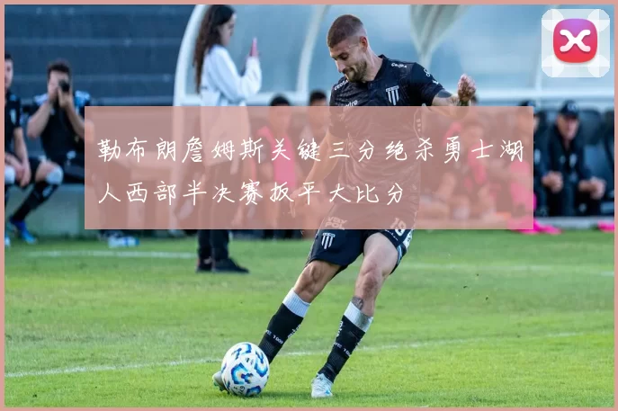 勒布朗詹姆斯关键三分绝杀勇士湖人西部半决赛扳平大比分