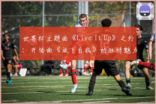 世界杯主题曲《Live It Up》之外:开场曲《放飞自我》的独特魅力