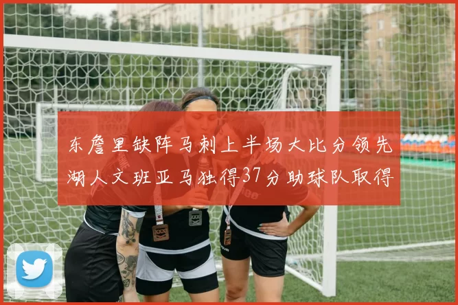 东詹里缺阵马刺上半场大比分领先湖人文班亚马独得37分助球队取得优势