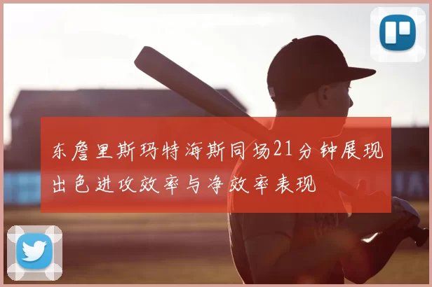 东詹里斯玛特海斯同场21分钟展现出色进攻效率与净效率表现