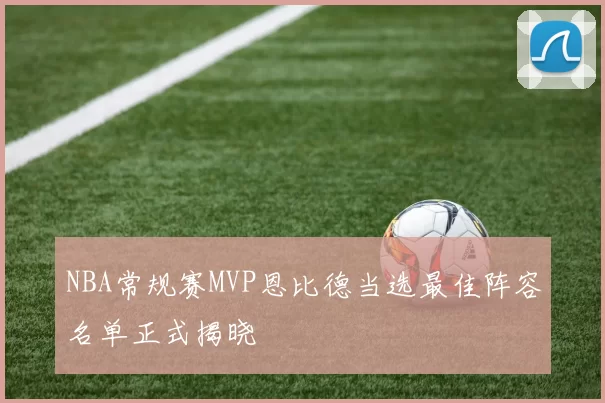NBA常规赛MVP恩比德当选最佳阵容名单正式揭晓