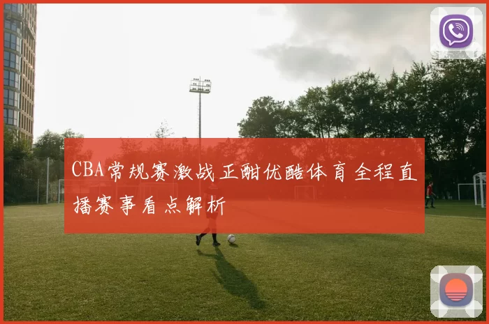 CBA常规赛激战正酣优酷体育全程直播赛事看点解析