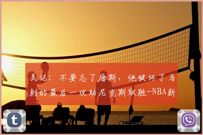 美记:不要忘了唐斯,他破坏了马刺的最后一攻助尼克斯取胜-NBA新闻