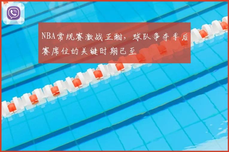 NBA常规赛激战正酣，球队争夺季后赛席位的关键时期已至