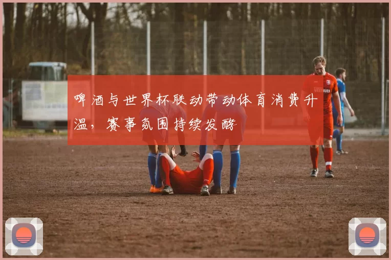 啤酒与世界杯联动带动体育消费升温,赛事氛围持续发酵