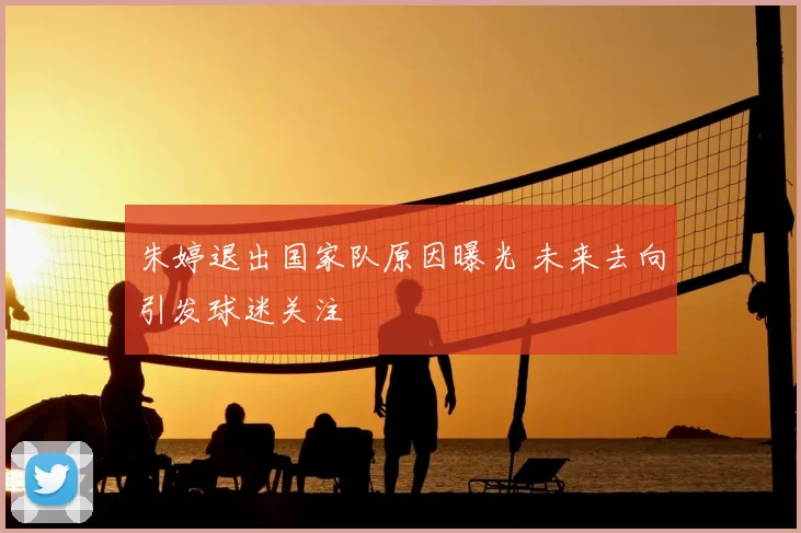 朱婷退出国家队原因曝光 未来去向引发球迷关注