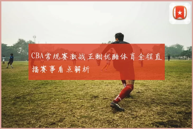 CBA常规赛激战正酣优酷体育全程直播赛事看点解析