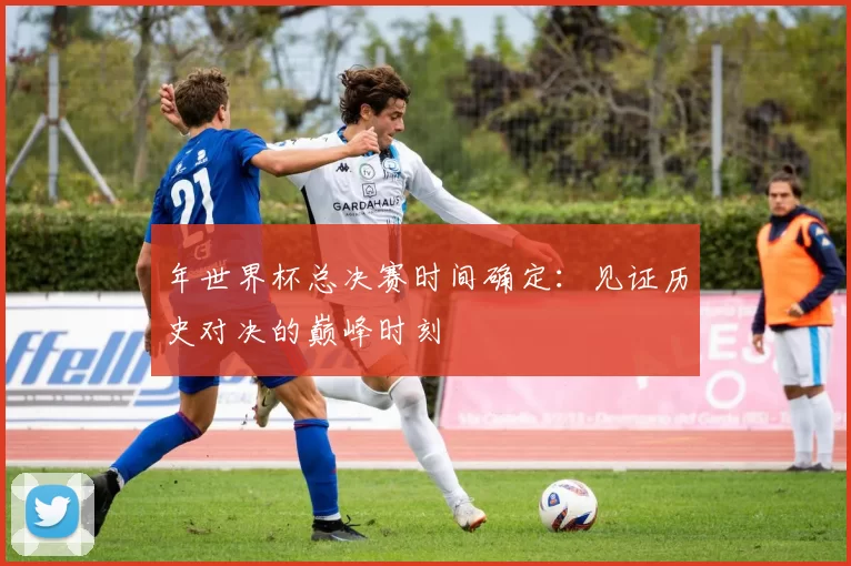 年世界杯总决赛时间确定:见证历史对决的巅峰时刻