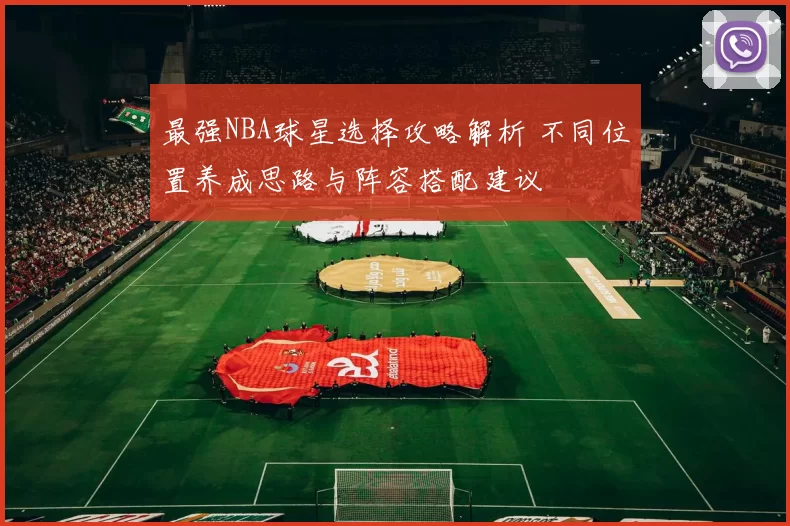 最强NBA球星选择攻略解析 不同位置养成思路与阵容搭配建议