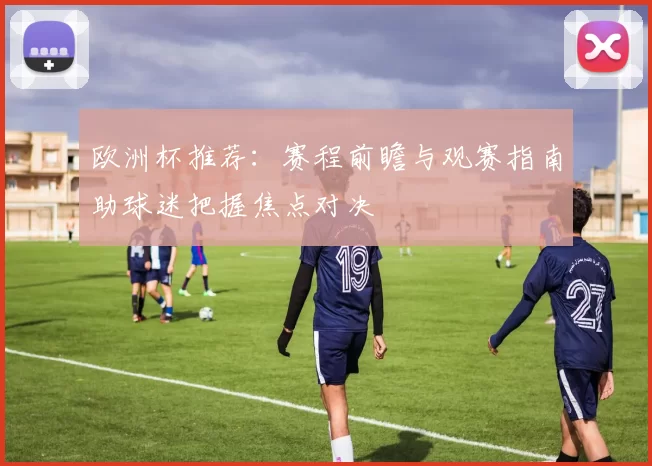 欧洲杯推荐：赛程前瞻与观赛指南助球迷把握焦点对决