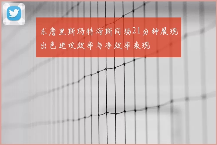 东詹里斯玛特海斯同场21分钟展现出色进攻效率与净效率表现