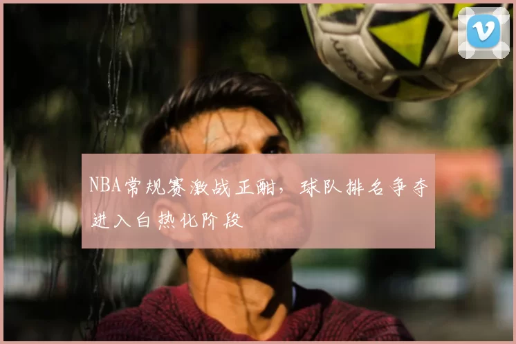 NBA常规赛激战正酣,球队排名争夺进入白热化阶段
