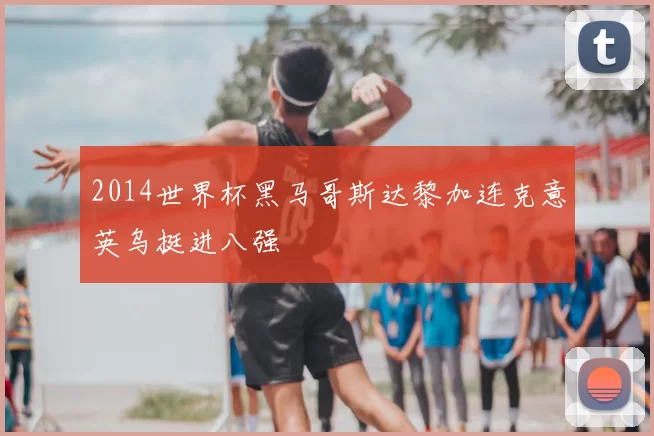2014世界杯黑马哥斯达黎加连克意英乌挺进八强