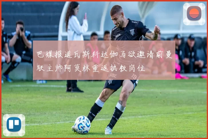 巴媒报道瓦斯科达伽马欲邀请前曼联主帅阿莫林重返执教岗位