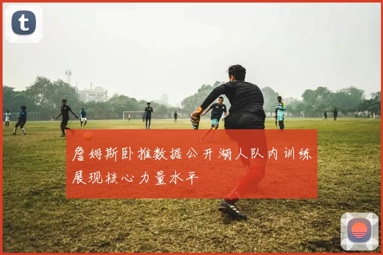 詹姆斯卧推数据公开湖人队内训练展现核心力量水平