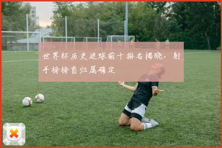 世界杯历史进球前十排名揭晓，射手榜榜首归属确定