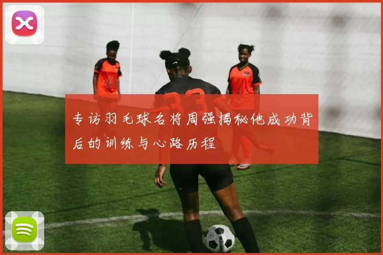 专访羽毛球名将周强揭秘他成功背后的训练与心路历程